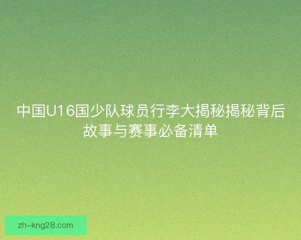 中国U16国少队球员行李大揭秘揭秘背后故事与赛事必备清单